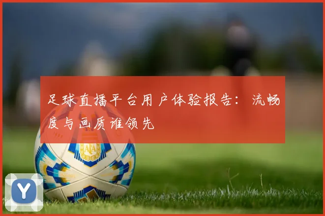 足球直播平台用户体验报告：流畅度与画质谁领先