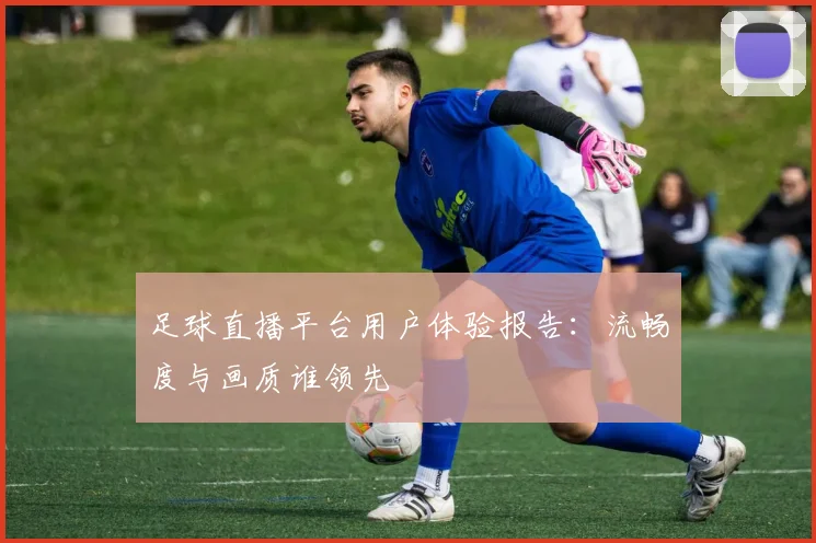 足球直播平台用户体验报告：流畅度与画质谁领先
