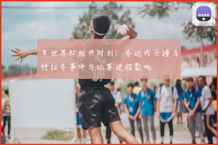 年世界杯经典时刻：齐达内头撞马特拉齐事件与比赛进程影响