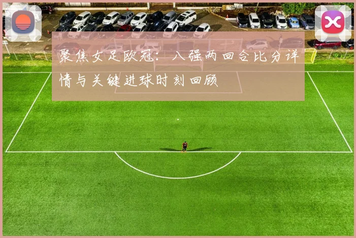 聚焦女足欧冠:八强两回合比分详情与关键进球时刻回顾