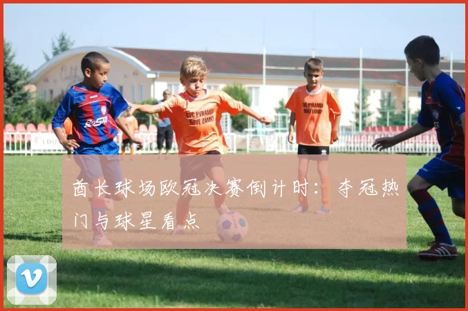 酋长球场欧冠决赛倒计时：夺冠热门与球星看点